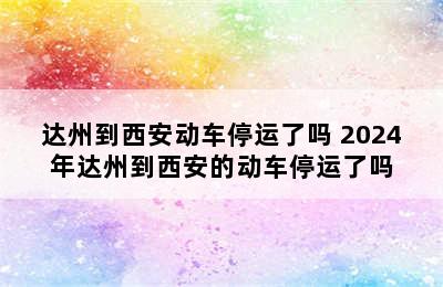 达州到西安动车停运了吗 2024年达州到西安的动车停运了吗